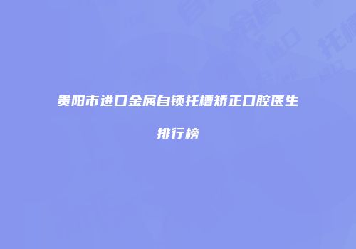 贵阳市进口金属自锁托槽矫正口腔医生排行榜