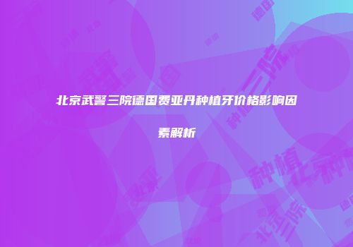 北京武警三院德国费亚丹种植牙价格影响因素解析