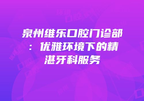泉州维乐口腔门诊部：优雅环境下的精湛牙科服务