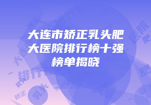大连市矫正乳头肥大医院排行榜十强榜单揭晓