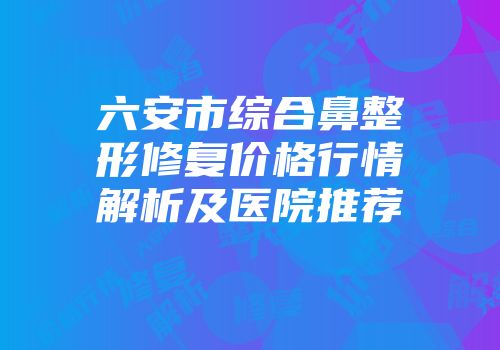 六安市综合鼻整形修复价格行情解析及医院推荐