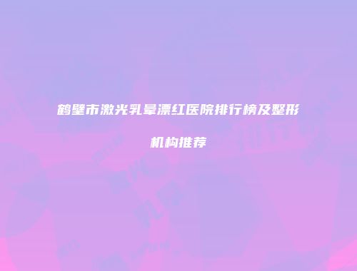 鹤壁市激光乳晕漂红医院排行榜及整形机构推荐