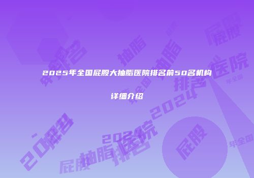 2025年全国屁股大抽脂医院排名前50名机构详细介绍