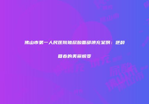 佛山市第一人民医院玻尿酸面部填充案例：逆龄回春的美丽蜕变