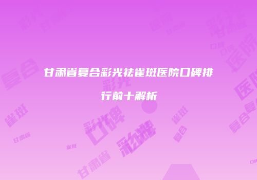 甘肃省复合彩光祛雀斑医院口碑排行前十解析