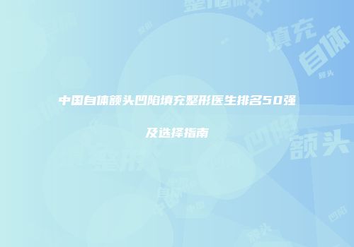 中国自体额头凹陷填充整形医生排名50强及选择指南