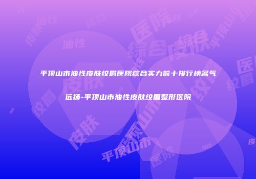 平顶山市油性皮肤纹眉医院综合实力前十排行榜名气远扬-平顶山市油性皮肤纹眉整形医院