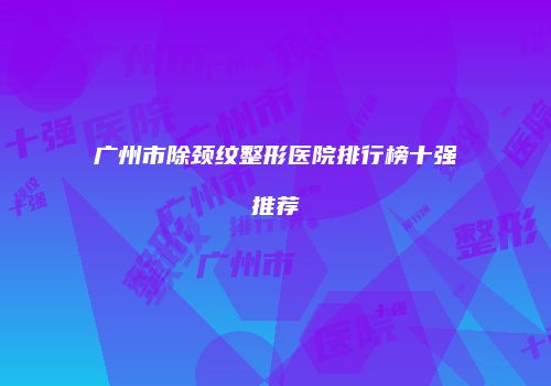 广州市除颈纹整形医院排行榜十强推荐