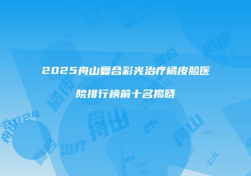 2025舟山复合彩光治疗橘皮脸医院排行榜前十名揭晓