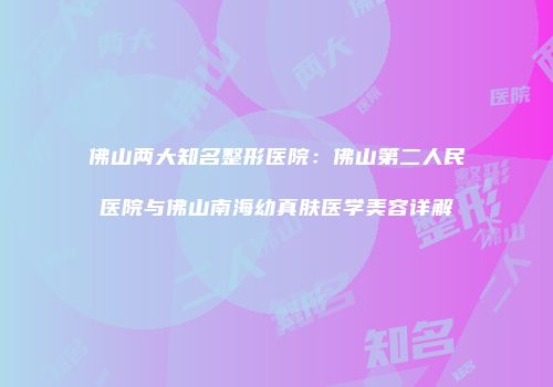 佛山两大知名整形医院：佛山第二人民医院与佛山南海幼真肤医学美容详解