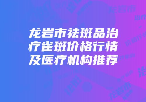 龙岩市祛斑品治疗雀斑价格行情及医疗机构推荐