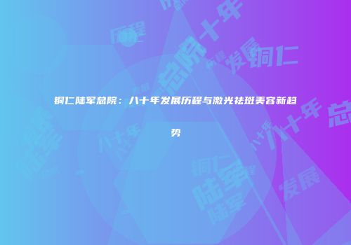 铜仁陆军总院：八十年发展历程与激光祛斑美容新趋势