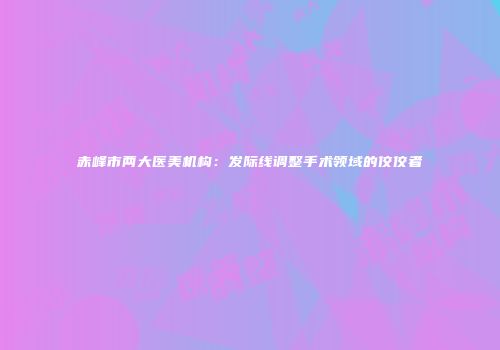 赤峰市两大医美机构：发际线调整手术领域的佼佼者
