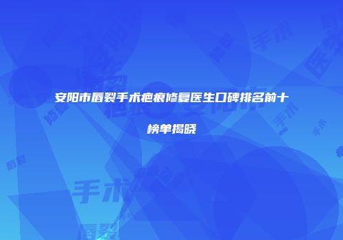 安阳市唇裂手术疤痕修复医生口碑排名前十榜单揭晓