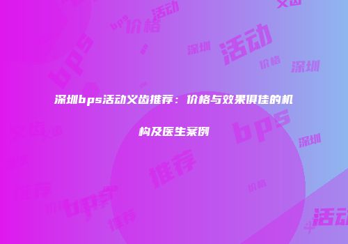 深圳bps活动义齿推荐：价格与效果俱佳的机构及医生案例