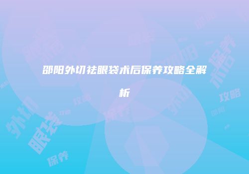 邵阳外切祛眼袋术后保养攻略全解析