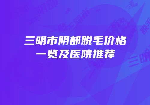 三明市阴部脱毛价格一览及医院推荐
