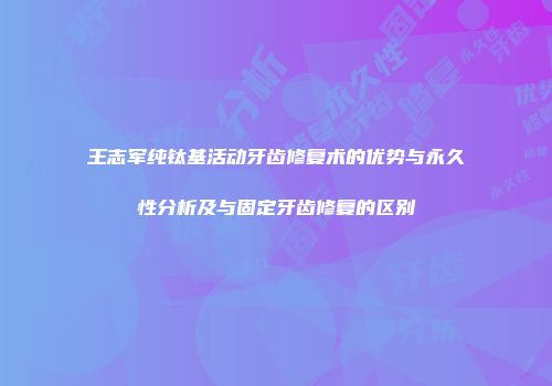 王志军纯钛基活动牙齿修复术的优势与永久性分析及与固定牙齿修复的区别