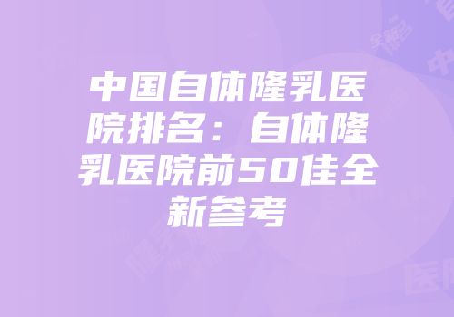 中国自体隆乳医院排名：自体隆乳医院前50佳全新参考
