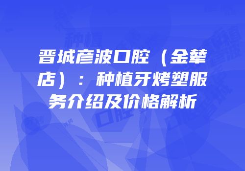 晋城彦波口腔（金辇店）：种植牙烤塑服务介绍及价格解析