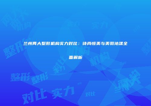 兰州两大整形机构实力对比：诗尚恒美与美羽沁漾全面解析