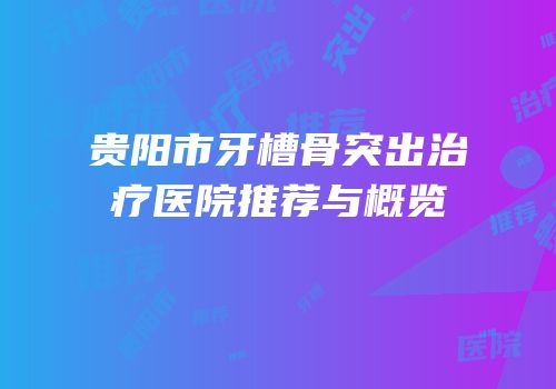 贵阳市牙槽骨突出治疗医院推荐与概览