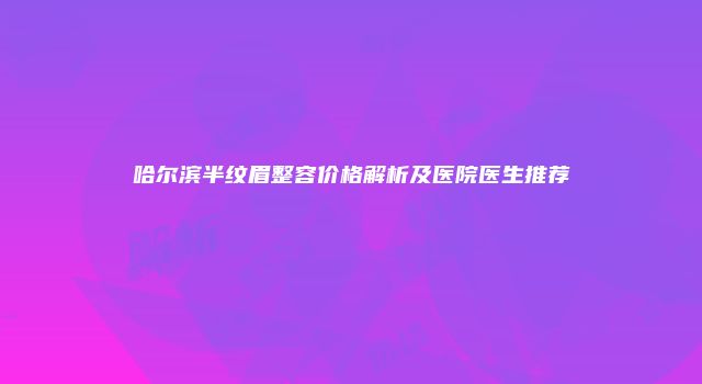 哈尔滨半纹眉整容价格解析及医院医生推荐
