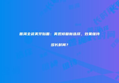 普洱全瓷美牙贴面：美观修复新选择，效果维持多长时间？