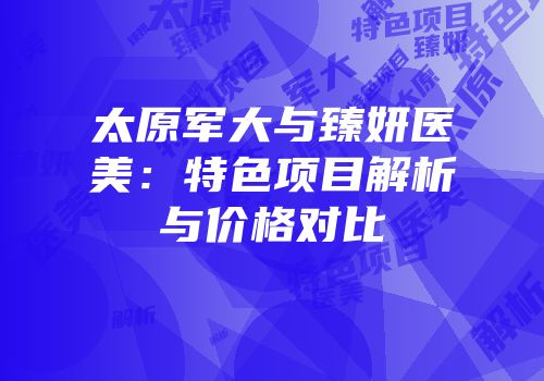 太原军大与臻妍医美：特色项目解析与价格对比