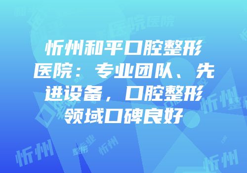 忻州和平口腔整形医院：专业团队、先进设备，口腔整形领域口碑良好
