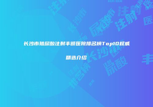 长沙市玻尿酸注射丰额医院排名榜Top10权威精选介绍