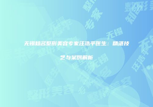 无锡知名整形美容专家汪浩平医生：精湛技艺与案例解析