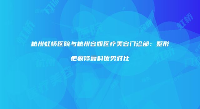 杭州虹桥医院与杭州容妍医疗美容门诊部：整形疤痕修复科优势对比