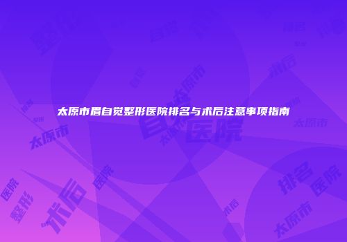 太原市眉自觉整形医院排名与术后注意事项指南