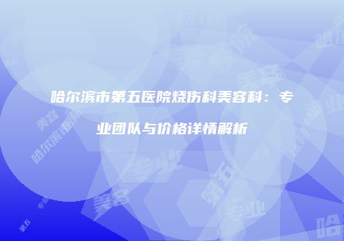 哈尔滨市第五医院烧伤科美容科：专业团队与价格详情解析
