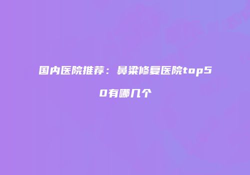 国内医院推荐：鼻粱修复医院top50有哪几个