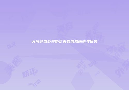 大同牙齿外突矫正美容价格解析与优势