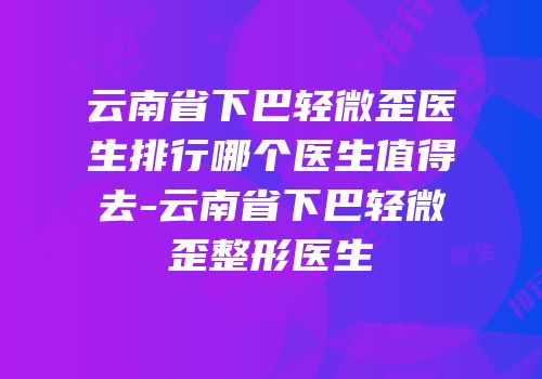 云南省下巴轻微歪医生排行哪个医生值得去-云南省下巴轻微歪整形医生