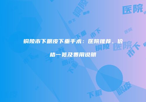 铜陵市下眼皮下垂手术：医院推荐、价格一览及费用说明