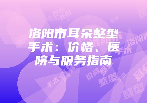 洛阳市耳朵整型手术：价格、医院与服务指南
