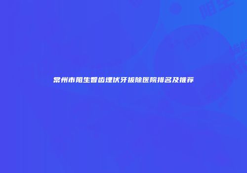 常州市阻生智齿埋伏牙拔除医院排名及推荐