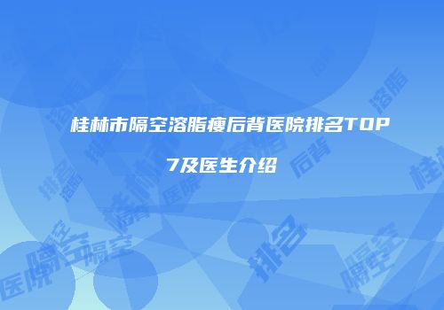 桂林市隔空溶脂瘦后背医院排名TOP7及医生介绍