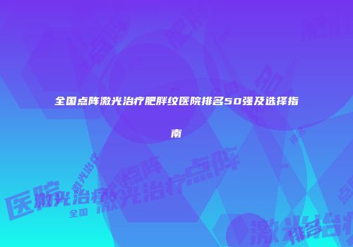 全国点阵激光治疗肥胖纹医院排名50强及选择指南