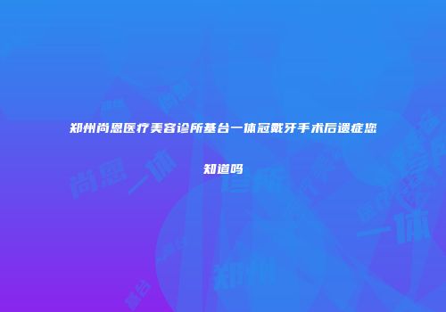 郑州尚恩医疗美容诊所基台一体冠戴牙手术后遗症您知道吗