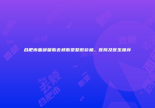 合肥市面部吸脂去颊脂垫整形价格、医院及医生推荐