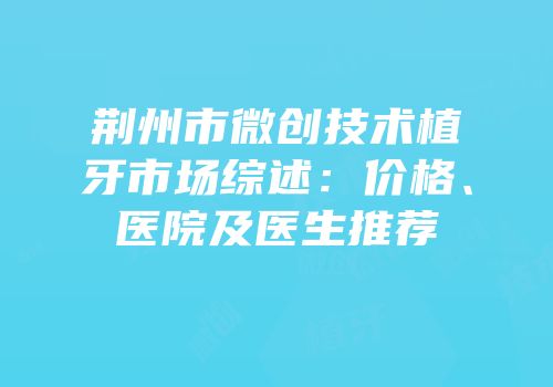 荆州市微创技术植牙市场综述：价格、医院及医生推荐