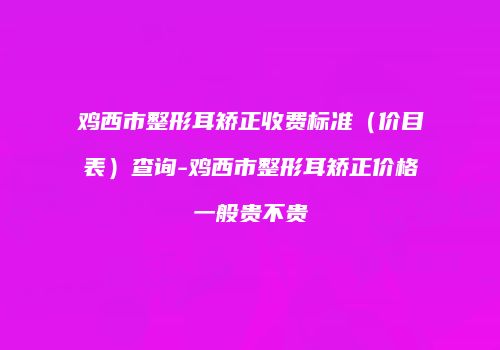 鸡西市整形耳矫正收费标准（价目表）查询-鸡西市整形耳矫正价格一般贵不贵