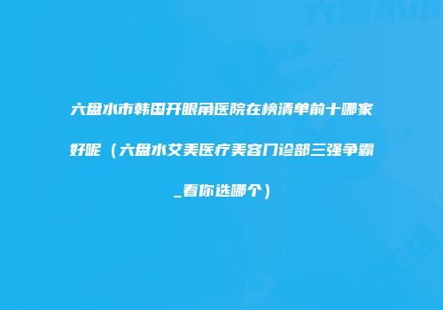 六盘水市韩国开眼角医院在榜清单前十哪家好呢（六盘水艾美医疗美容门诊部三强争霸_看你选哪个）