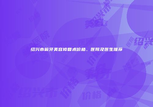 绍兴市前牙美容修复术价格、医院及医生推荐