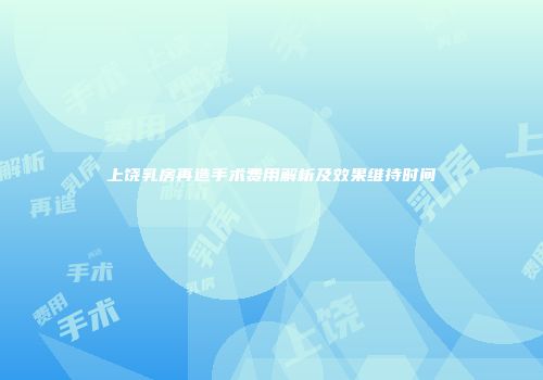 上饶乳房再造手术费用解析及效果维持时间